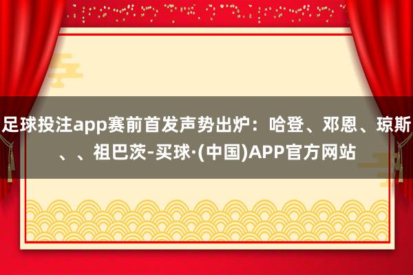 足球投注app赛前首发声势出炉：哈登、邓恩、琼斯、、祖巴茨-买球·(中国)APP官方网站