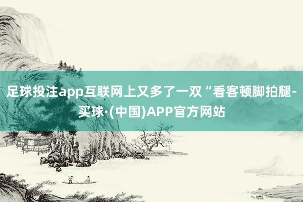 足球投注app互联网上又多了一双“看客顿脚拍腿-买球·(中国)APP官方网站