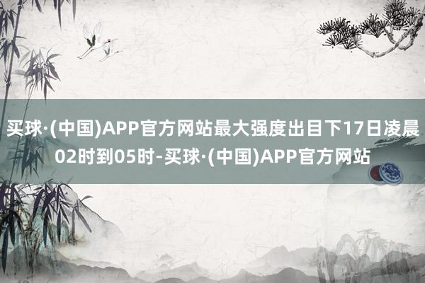 买球·(中国)APP官方网站最大强度出目下17日凌晨02时到05时-买球·(中国)APP官方网站