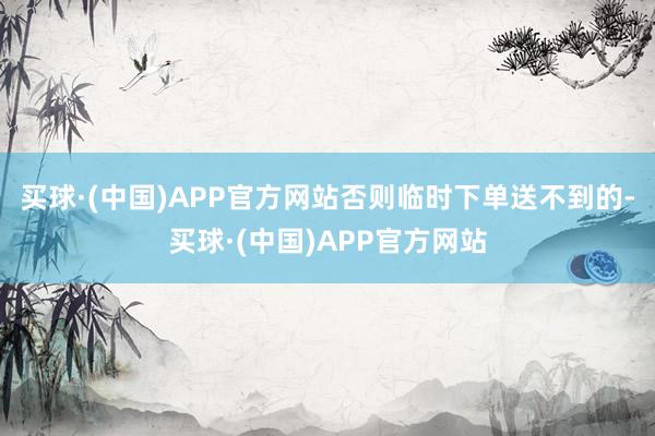 买球·(中国)APP官方网站否则临时下单送不到的-买球·(中国)APP官方网站