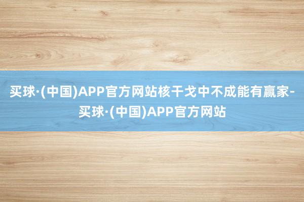 买球·(中国)APP官方网站核干戈中不成能有赢家-买球·(中国)APP官方网站