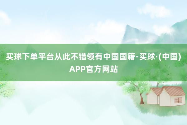买球下单平台从此不错领有中国国籍-买球·(中国)APP官方网站