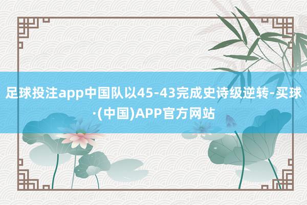 足球投注app中国队以45-43完成史诗级逆转-买球·(中国)APP官方网站