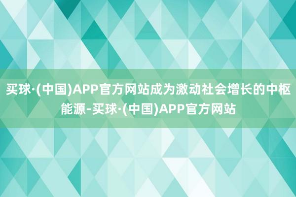 买球·(中国)APP官方网站成为激动社会增长的中枢能源-买球·(中国)APP官方网站