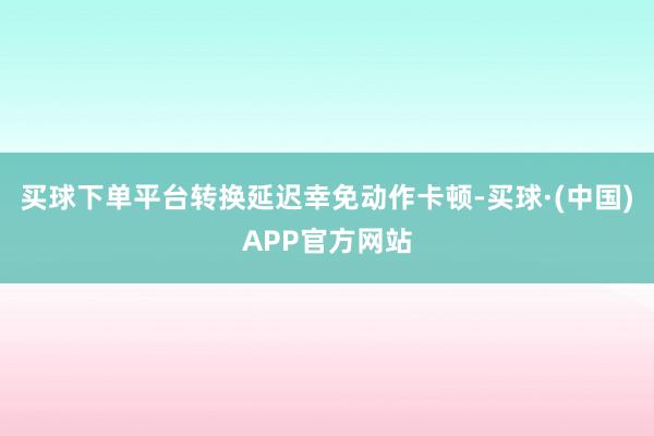 买球下单平台转换延迟幸免动作卡顿-买球·(中国)APP官方网站
