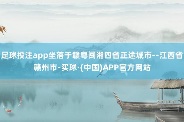 足球投注app坐落于赣粤闽湘四省正途城市--江西省赣州市-买球·(中国)APP官方网站