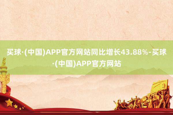买球·(中国)APP官方网站同比增长43.88%-买球·(中国)APP官方网站