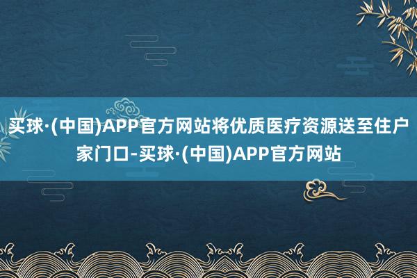 买球·(中国)APP官方网站将优质医疗资源送至住户家门口-买球·(中国)APP官方网站