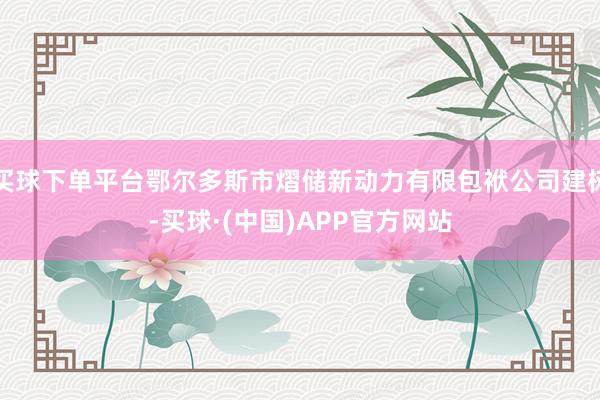 买球下单平台鄂尔多斯市熠储新动力有限包袱公司建树-买球·(中国)APP官方网站