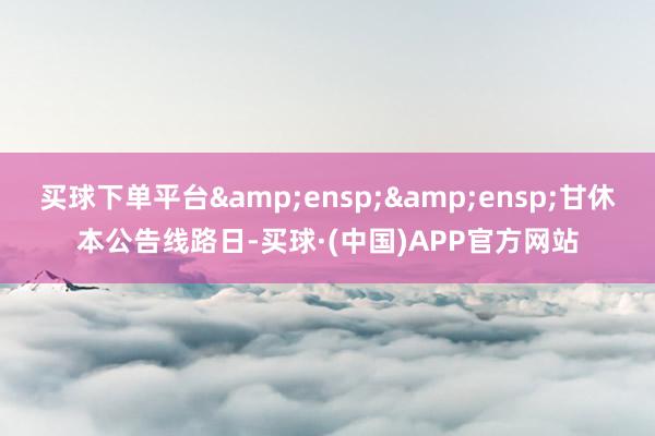 买球下单平台  甘休本公告线路日-买球·(中国)APP官方网站