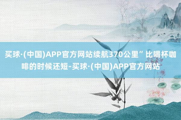 买球·(中国)APP官方网站续航370公里”比喝杯咖啡的时候还短-买球·(中国)APP官方网站