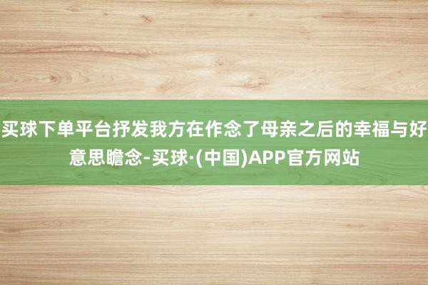 买球下单平台抒发我方在作念了母亲之后的幸福与好意思瞻念-买球·(中国)APP官方网站