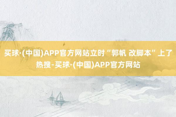 买球·(中国)APP官方网站立时“郭帆 改脚本”上了热搜-买球·(中国)APP官方网站