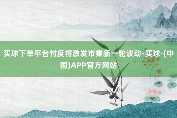 买球下单平台忖度将激发市集新一轮波动-买球·(中国)APP官方网站