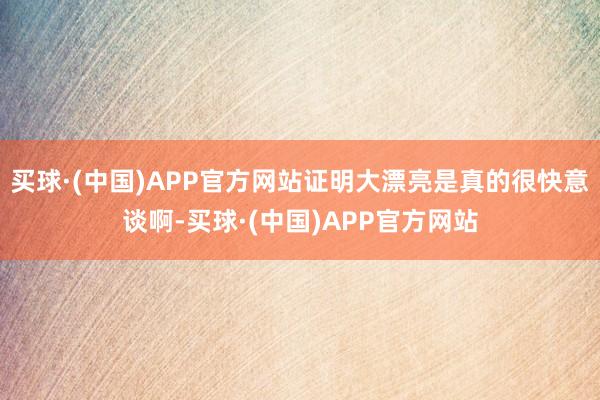 买球·(中国)APP官方网站证明大漂亮是真的很快意谈啊-买球·(中国)APP官方网站