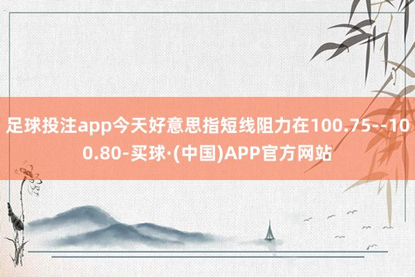 足球投注app今天好意思指短线阻力在100.75--100.80-买球·(中国)APP官方网站
