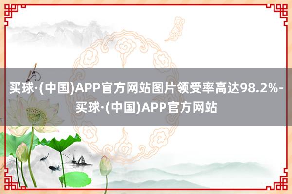 买球·(中国)APP官方网站图片领受率高达98.2%-买球·(中国)APP官方网站