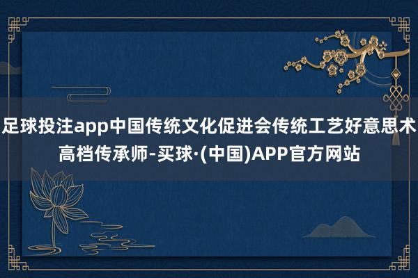 足球投注app中国传统文化促进会传统工艺好意思术高档传承师-买球·(中国)APP官方网站