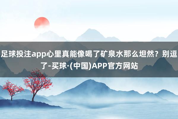 足球投注app心里真能像喝了矿泉水那么坦然？别逗了-买球·(中国)APP官方网站
