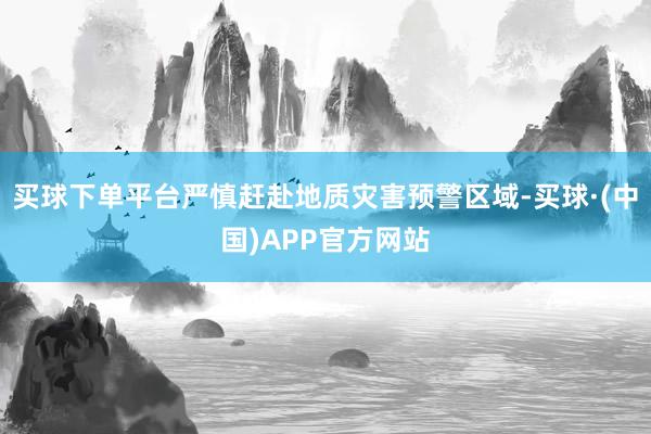 买球下单平台严慎赶赴地质灾害预警区域-买球·(中国)APP官方网站