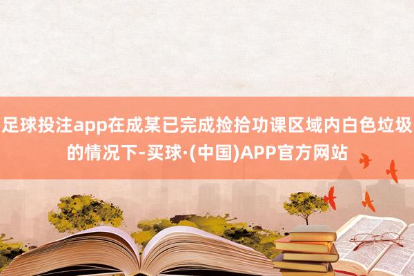 足球投注app在成某已完成捡拾功课区域内白色垃圾的情况下-买球·(中国)APP官方网站
