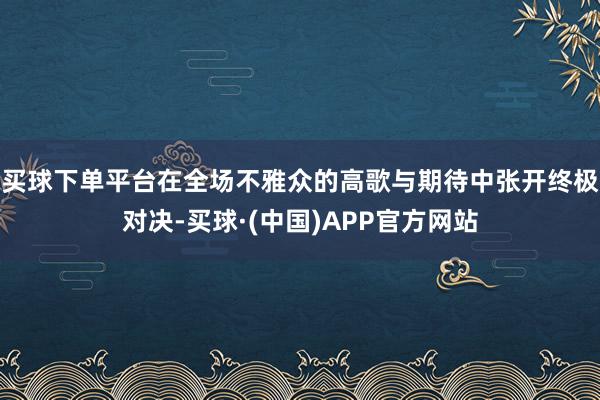 买球下单平台在全场不雅众的高歌与期待中张开终极对决-买球·(中国)APP官方网站