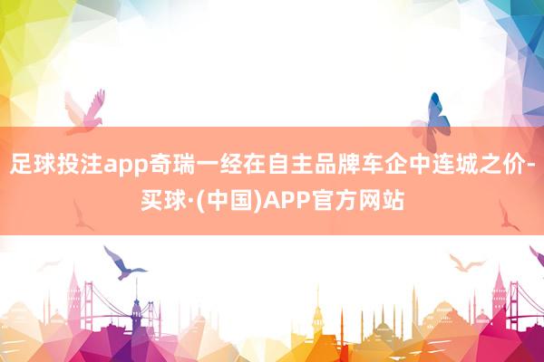 足球投注app奇瑞一经在自主品牌车企中连城之价-买球·(中国)APP官方网站