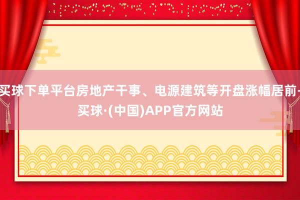 买球下单平台房地产干事、电源建筑等开盘涨幅居前-买球·(中国)APP官方网站