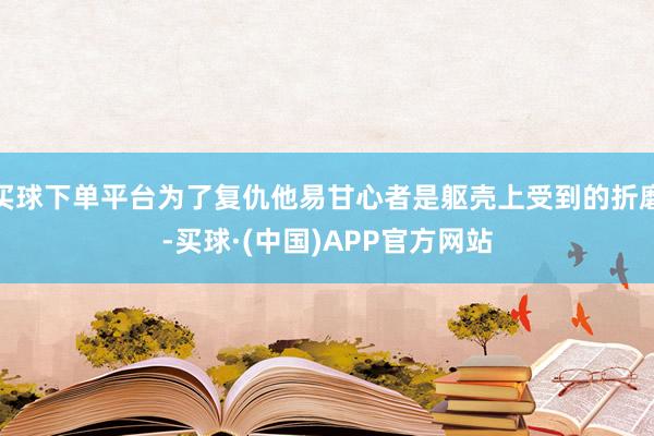 买球下单平台为了复仇他易甘心者是躯壳上受到的折磨-买球·(中国)APP官方网站