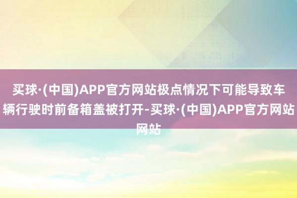 买球·(中国)APP官方网站极点情况下可能导致车辆行驶时前备箱盖被打开-买球·(中国)APP官方网站