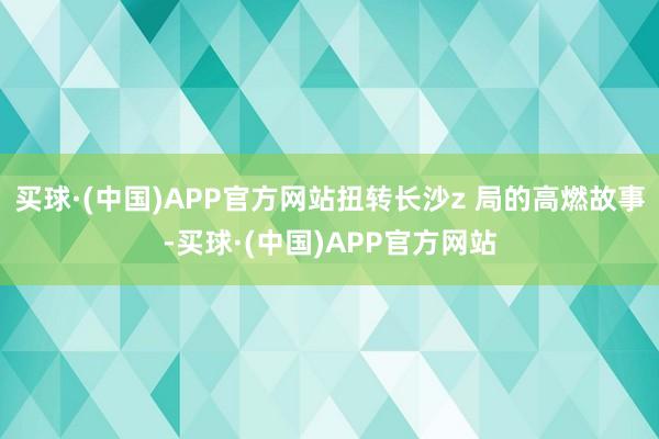 买球·(中国)APP官方网站扭转长沙z 局的高燃故事-买球·(中国)APP官方网站