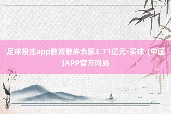 足球投注app融资融券余额3.71亿元-买球·(中国)APP官方网站