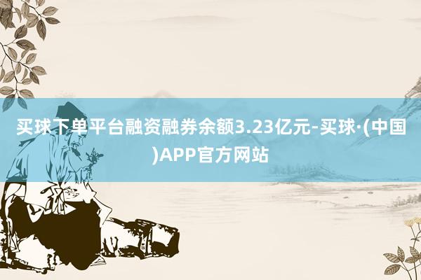买球下单平台融资融券余额3.23亿元-买球·(中国)APP官方网站