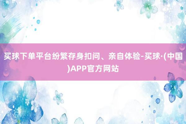 买球下单平台纷繁存身扣问、亲自体验-买球·(中国)APP官方网站