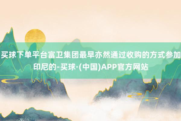买球下单平台富卫集团最早亦然通过收购的方式参加印尼的-买球·(中国)APP官方网站