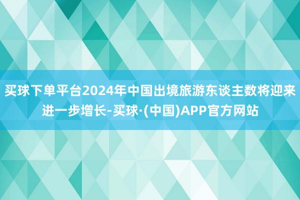 买球下单平台2024年中国出境旅游东谈主数将迎来进一步增长-买球·(中国)APP官方网站