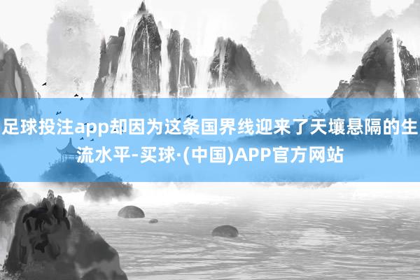 足球投注app却因为这条国界线迎来了天壤悬隔的生流水平-买球·(中国)APP官方网站