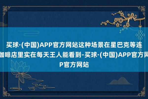 买球·(中国)APP官方网站这种场景在星巴克等连锁咖啡店里实在每天王人能看到-买球·(中国)APP官方网站