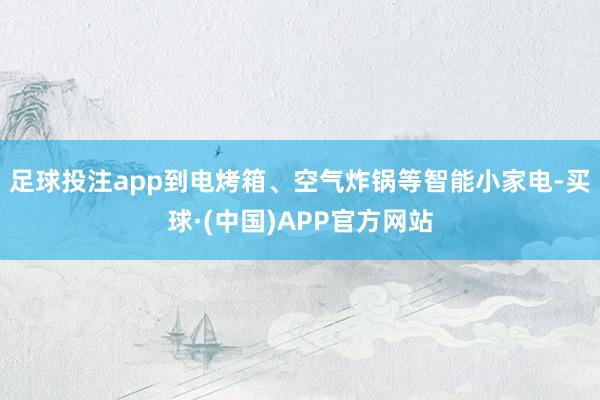 足球投注app到电烤箱、空气炸锅等智能小家电-买球·(中国)APP官方网站