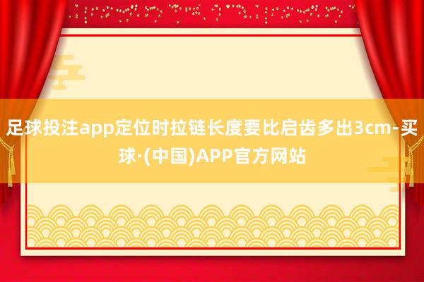 足球投注app定位时拉链长度要比启齿多出3cm-买球·(中国)APP官方网站