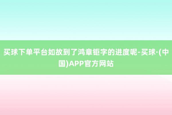 买球下单平台如故到了鸿章钜字的进度呢-买球·(中国)APP官方网站