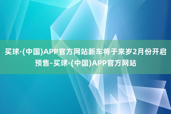 买球·(中国)APP官方网站新车将于来岁2月份开启预售-买球·(中国)APP官方网站