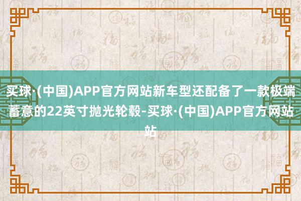 买球·(中国)APP官方网站新车型还配备了一款极端蓄意的22英寸抛光轮毂-买球·(中国)APP官方网站