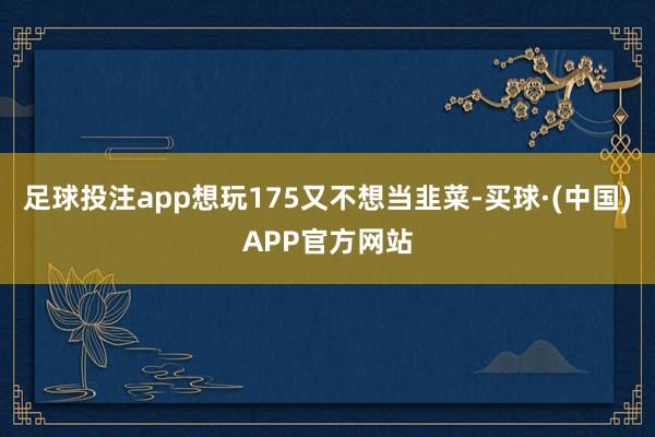 足球投注app想玩175又不想当韭菜-买球·(中国)APP官方网站
