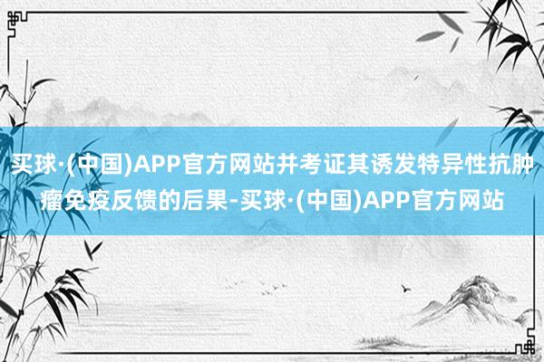 买球·(中国)APP官方网站并考证其诱发特异性抗肿瘤免疫反馈的后果-买球·(中国)APP官方网站