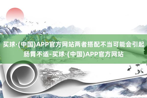 买球·(中国)APP官方网站两者搭配不当可能会引起肠胃不适-买球·(中国)APP官方网站