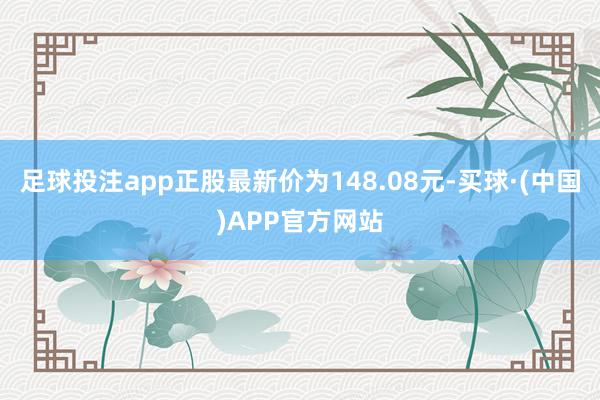 足球投注app正股最新价为148.08元-买球·(中国)APP官方网站
