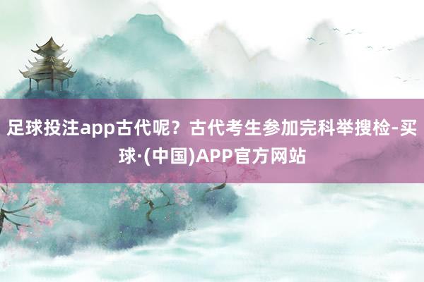 足球投注app古代呢？古代考生参加完科举搜检-买球·(中国)APP官方网站