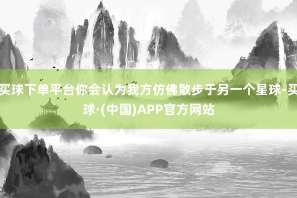 买球下单平台你会认为我方仿佛散步于另一个星球-买球·(中国)APP官方网站