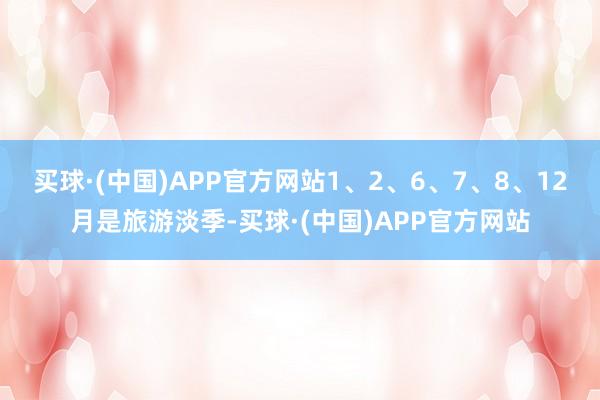 买球·(中国)APP官方网站1、2、6、7、8、12月是旅游淡季-买球·(中国)APP官方网站